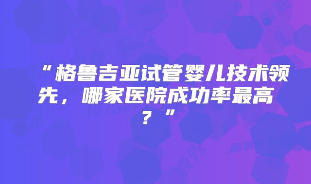 “格鲁吉亚试管婴儿技术领先，哪家医院成功率最高？”