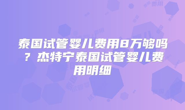 泰国试管婴儿费用8万够吗?杰特宁泰国试管婴儿费用明细