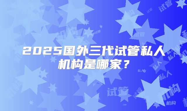 2025国外三代试管私人机构是哪家？