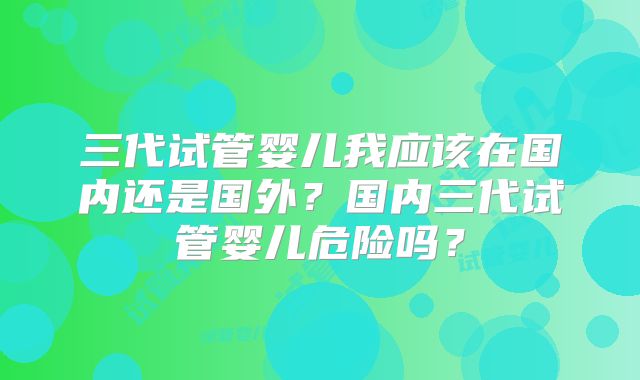 三代试管婴儿我应该在国内还是国外?国内三代试管婴儿危险吗?