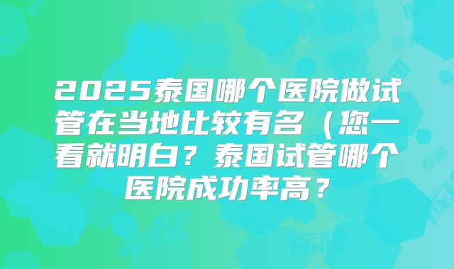 2025泰国哪个医院做试管在当地比较有名（您一看就明白？泰国试管哪个医院成功率高？