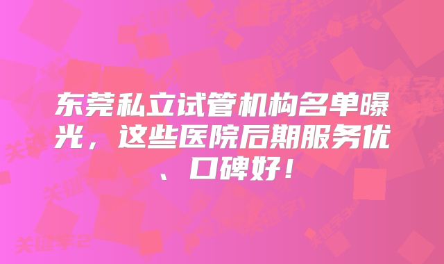 东莞私立试管机构名单曝光，这些医院后期服务优、口碑好！