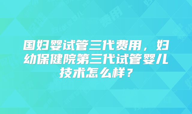 国妇婴试管三代费用，妇幼保健院第三代试管婴儿技术怎么样？