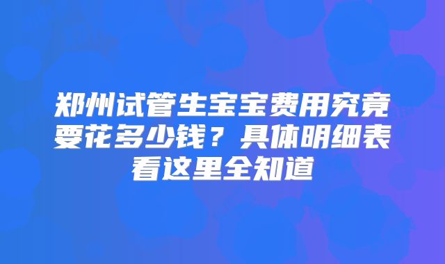 郑州试管生宝宝费用究竟要花多少钱？具体明细表看这里全知道