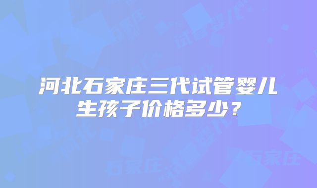河北石家庄三代试管婴儿生孩子价格多少？