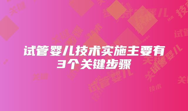 试管婴儿技术实施主要有3个关键步骤