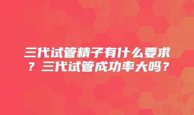 三代试管精子有什么要求？三代试管成功率大吗？