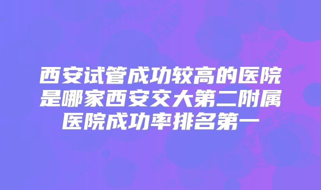 西安试管成功较高的医院是哪家西安交大第二附属医院成功率排名第一