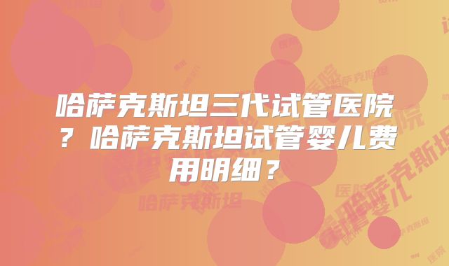 哈萨克斯坦三代试管医院？哈萨克斯坦试管婴儿费用明细？