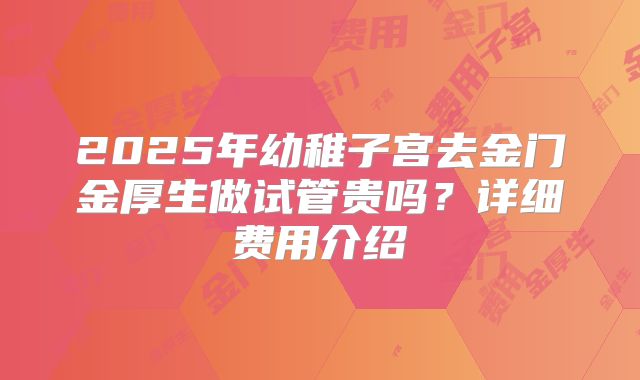 2025年幼稚子宫去金门金厚生做试管贵吗？详细费用介绍