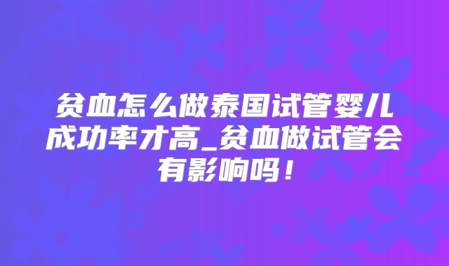 贫血怎么做泰国试管婴儿成功率才高_贫血做试管会有影响吗！