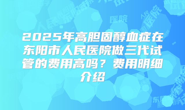 2025年高胆固醇血症在东阳市人民医院做三代试管的费用高吗？费用明细介绍