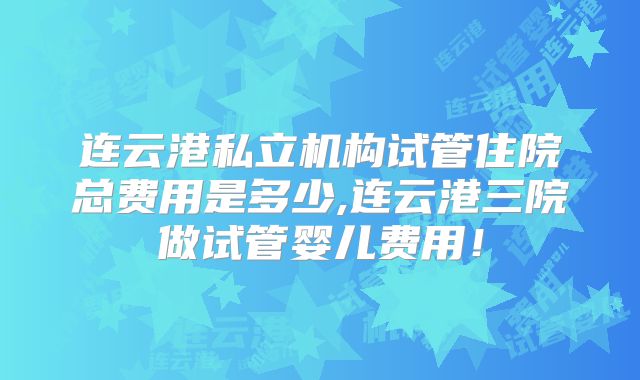 连云港私立机构试管住院总费用是多少,连云港三院做试管婴儿费用！
