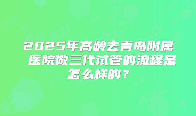 2025年高龄去青岛附属 医院做三代试管的流程是怎么样的?