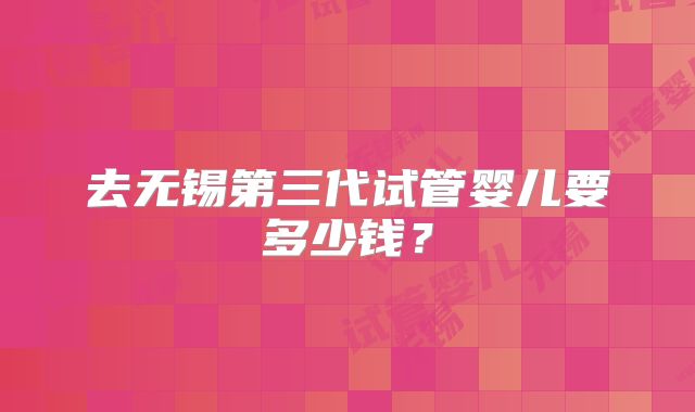去无锡第三代试管婴儿要多少钱?