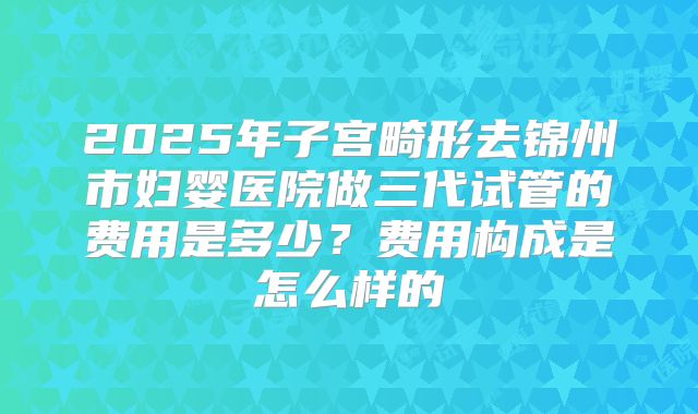 2025年子宫畸形去锦州市妇婴医院做三代试管的费用是多少?费用构成是怎么样的