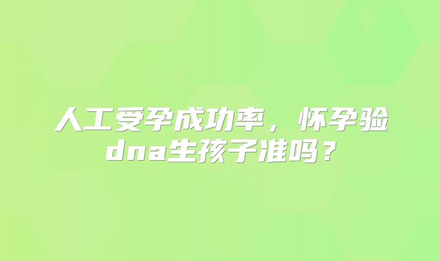 人工受孕成功率，怀孕验dna生孩子准吗？