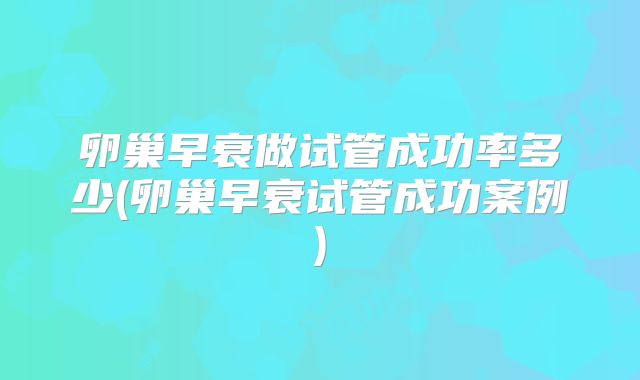 卵巢早衰做试管成功率多少(卵巢早衰试管成功案例)