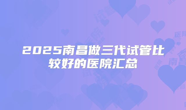 2025南昌做三代试管比较好的医院汇总