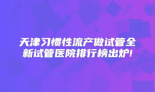 天津习惯性流产做试管全新试管医院排行榜出炉!