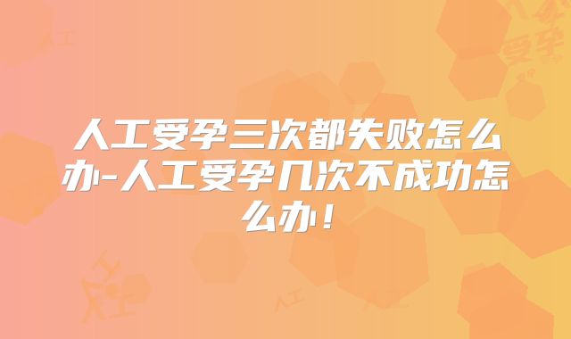 人工受孕三次都失败怎么办-人工受孕几次不成功怎么办！