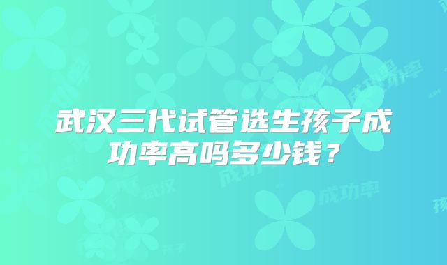 武汉三代试管选生孩子成功率高吗多少钱？