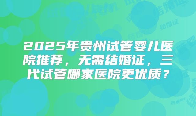 2025年贵州试管婴儿医院推荐，无需结婚证，三代试管哪家医院更优质？