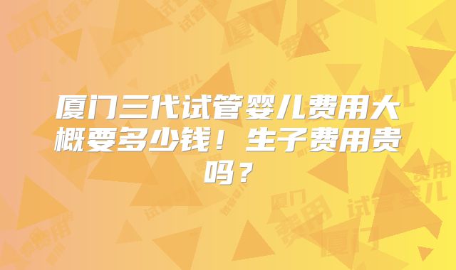 厦门三代试管婴儿费用大概要多少钱!生子费用贵吗?