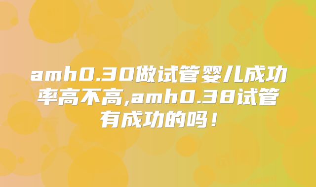 amh0.30做试管婴儿成功率高不高,amh0.38试管有成功的吗！