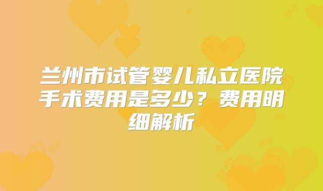 兰州市试管婴儿私立医院手术费用是多少?费用明细解析