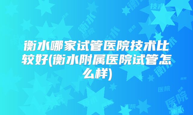 衡水哪家试管医院技术比较好(衡水附属医院试管怎么样)