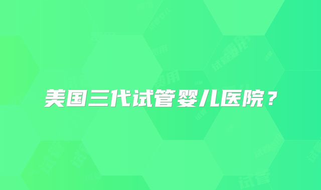 美国三代试管婴儿医院？