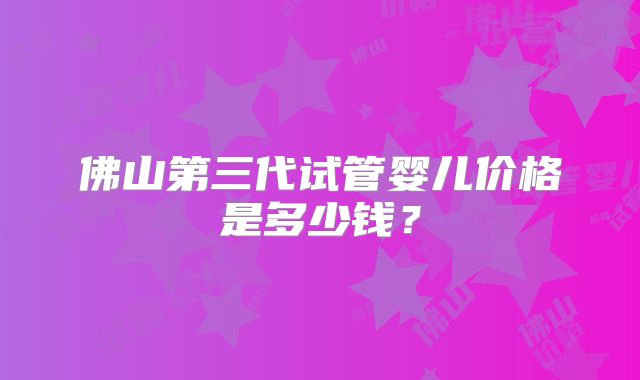 佛山第三代试管婴儿价格是多少钱？