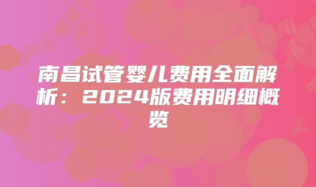 南昌试管婴儿费用全面解析：2024版费用明细概览