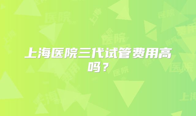 上海医院三代试管费用高吗?
