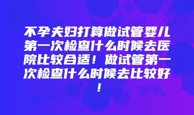 不孕夫妇打算做试管婴儿第一次检查什么时候去医院比较合适！做试管第一次检查什么时候去比较好！