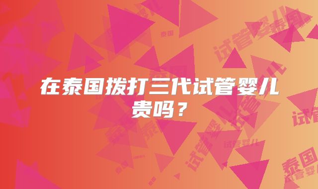 在泰国拨打三代试管婴儿贵吗?