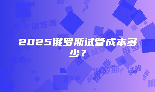 2025俄罗斯试管成本多少?