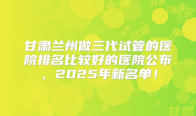甘肃兰州做三代试管的医院排名比较好的医院公布，2025年新名单！