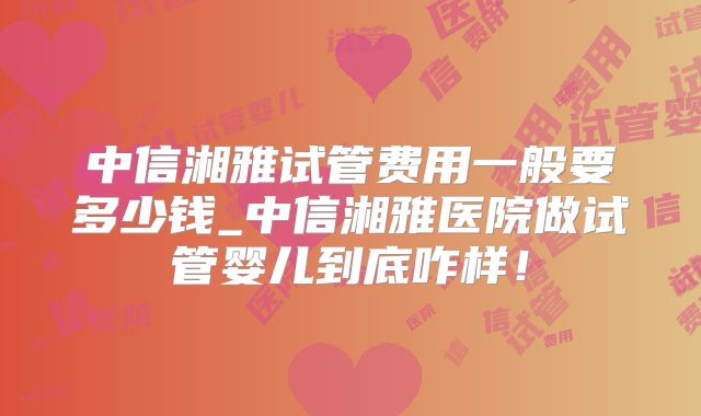 中信湘雅试管费用一般要多少钱_中信湘雅医院做试管婴儿到底咋样！
