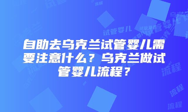 自助去乌克兰试管婴儿需要注意什么？乌克兰做试管婴儿流程？