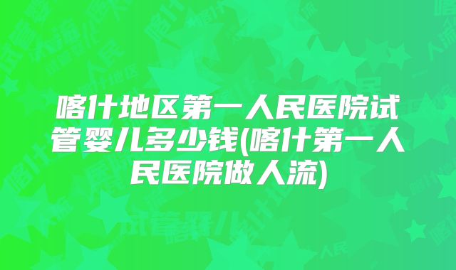喀什地区第一人民医院试管婴儿多少钱(喀什第一人民医院做人流)