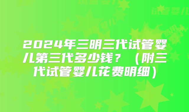 2024年三明三代试管婴儿第三代多少钱?(附三代试管婴儿花费明细)