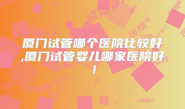厦门试管哪个医院比较好,厦门试管婴儿哪家医院好！