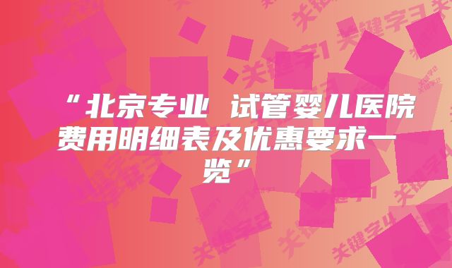 “北京专业 试管婴儿医院费用明细表及优惠要求一览”