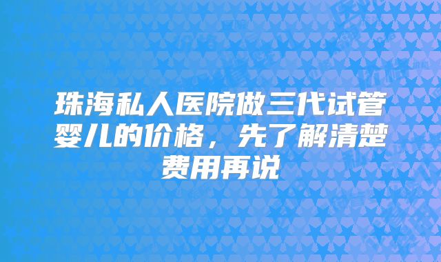珠海私人医院做三代试管婴儿的价格,先了解清楚费用再说
