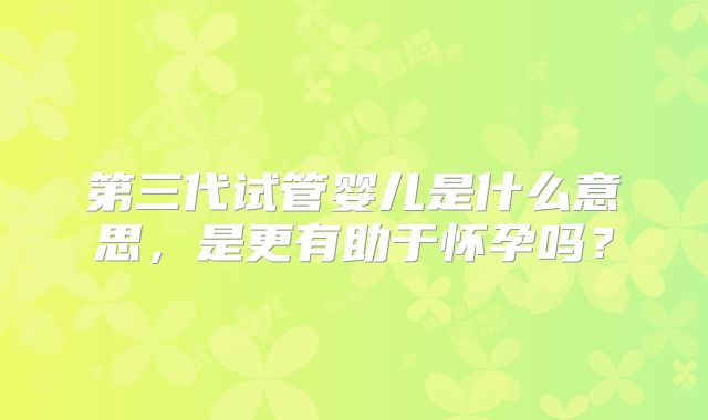 第三代试管婴儿是什么意思,是更有助于怀孕吗?