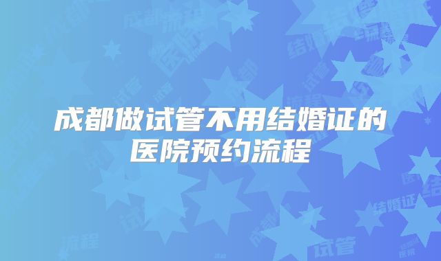 成都做试管不用结婚证的医院预约流程