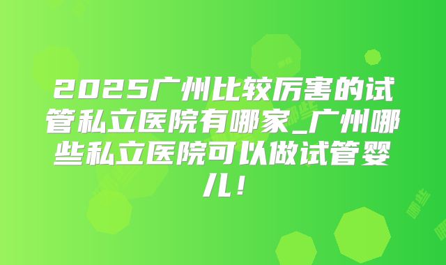 2025广州比较厉害的试管私立医院有哪家_广州哪些私立医院可以做试管婴儿！