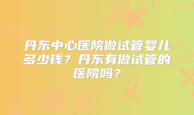 丹东中心医院做试管婴儿多少钱？丹东有做试管的医院吗？
